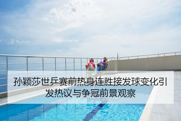 孙颖莎世乒赛前热身连胜接发球变化引发热议与争冠前景观察